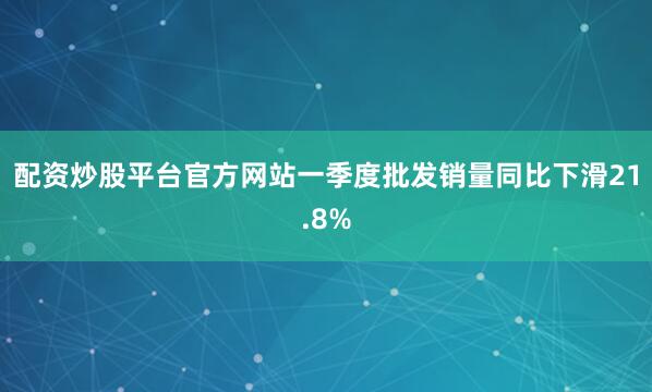 配资炒股平台官方网站一季度批发销量同比下滑21.8%