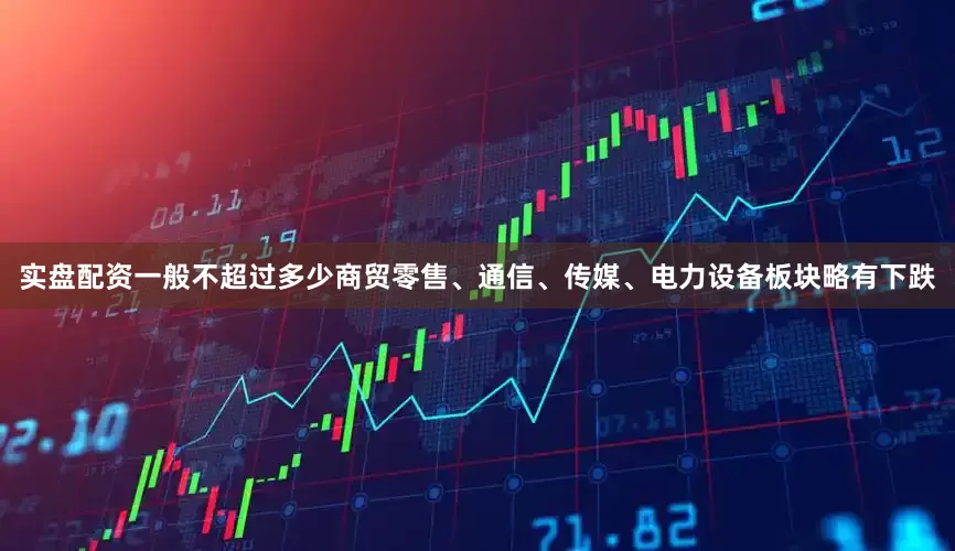 实盘配资一般不超过多少商贸零售、通信、传媒、电力设备板块略有下跌