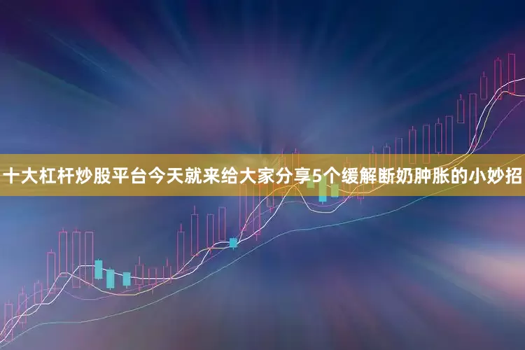 十大杠杆炒股平台今天就来给大家分享5个缓解断奶肿胀的小妙招