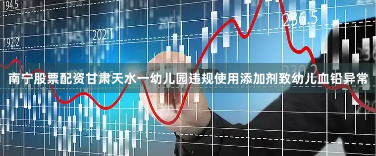 南宁股票配资甘肃天水一幼儿园违规使用添加剂致幼儿血铅异常