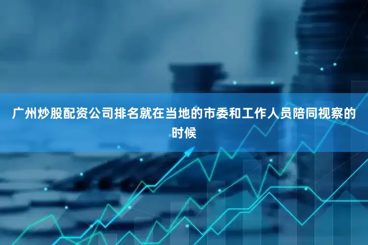 广州炒股配资公司排名就在当地的市委和工作人员陪同视察的时候