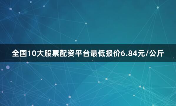 全国10大股票配资平台最低报价6.84元/公斤