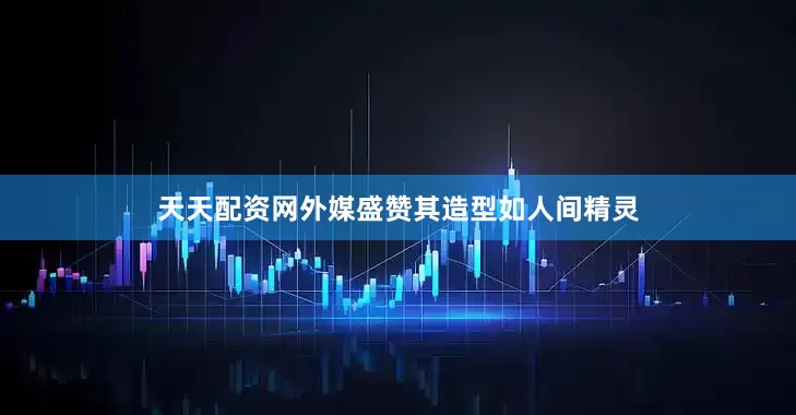 天天配资网外媒盛赞其造型如人间精灵