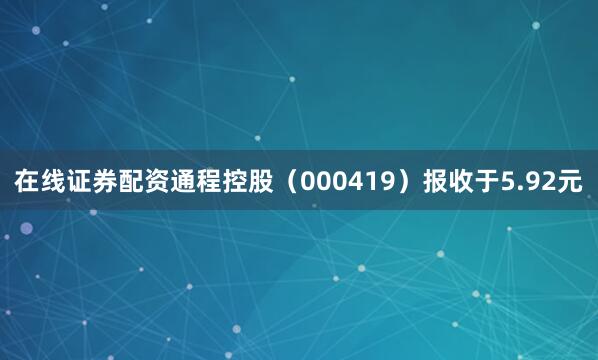 在线证券配资通程控股（000419）报收于5.92元