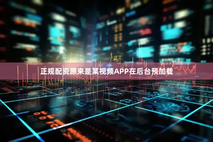 正规配资原来是某视频APP在后台预加载