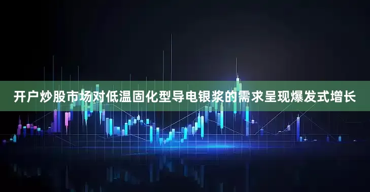 开户炒股市场对低温固化型导电银浆的需求呈现爆发式增长