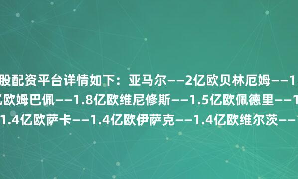 股配资平台详情如下：亚马尔——2亿欧贝林厄姆——1.8亿欧哈兰德——1.8亿欧姆巴佩——1.8亿欧维尼修斯——1.5亿欧佩德里——1.4亿欧穆西亚拉——1.4亿欧萨卡——1.4亿欧伊萨克——1.4亿欧维尔茨——1.3亿欧奥利塞——1.3亿欧巴尔韦德——1.3亿欧帕尔默——1.2亿欧赖斯——1.2亿欧凯塞多——1亿欧阿尔瓦雷斯——1亿欧麦卡利斯特——1亿欧登贝莱——1亿欧杜埃——9000万欧内维斯—